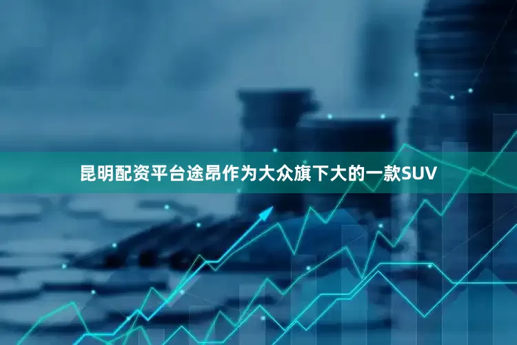 昆明配资平台途昂作为大众旗下大的一款SUV