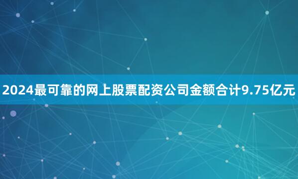 2024最可靠的网上股票配资公司金额合计9.75亿元